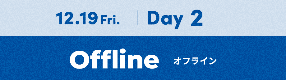 12.19 Fri. | Day 2 / オフライン